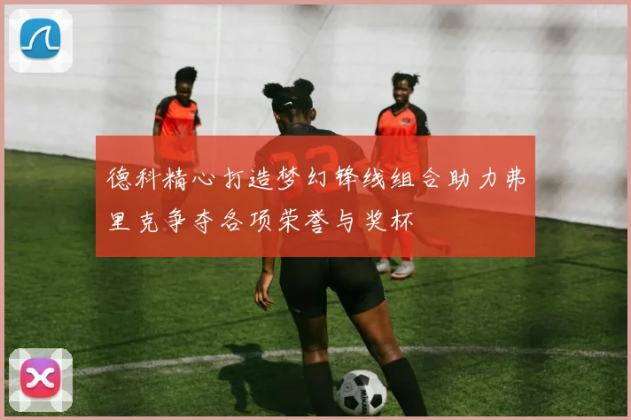 德科精心打造梦幻锋线组合助力弗里克争夺各项荣誉与奖杯