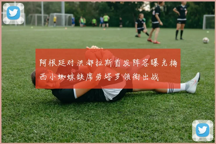 阿根廷对洪都拉斯首发阵容曝光梅西小蜘蛛缺席劳塔罗领衔出战
