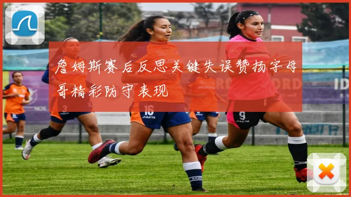詹姆斯赛后反思关键失误赞扬字母哥精彩防守表现