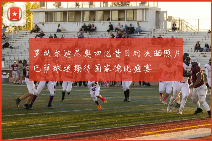 罗纳尔迪尼奥回忆昔日对决晒照片巴萨球迷期待国家德比盛宴