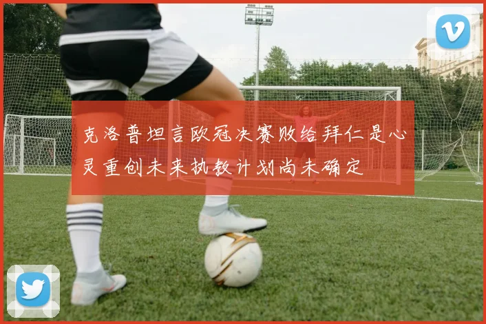 克洛普坦言欧冠决赛败给拜仁是心灵重创未来执教计划尚未确定