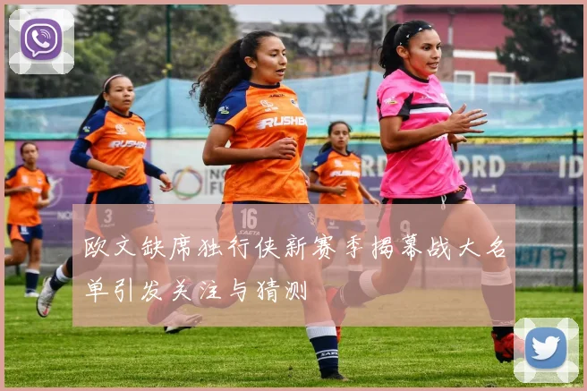 欧文缺席独行侠新赛季揭幕战大名单引发关注与猜测