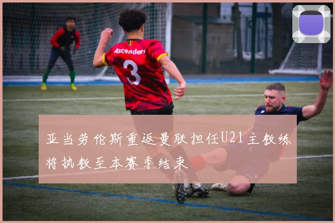 亚当劳伦斯重返曼联担任U21主教练将执教至本赛季结束