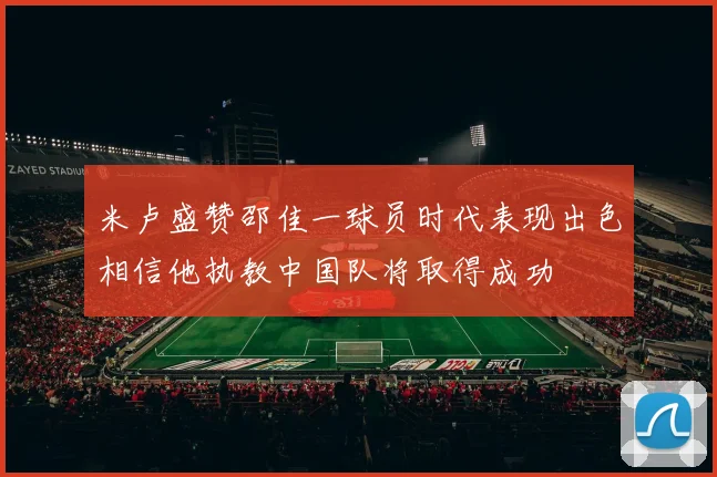 米卢盛赞邵佳一球员时代表现出色相信他执教中国队将取得成功