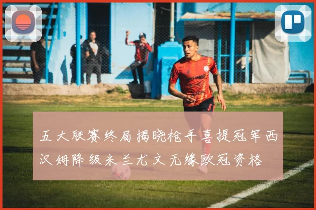 五大联赛终局揭晓枪手喜提冠军西汉姆降级米兰尤文无缘欧冠资格