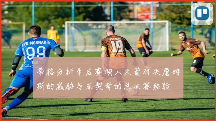 蒂格分析季后赛湖人火箭对决詹姆斯的威胁与东契奇的总决赛经验