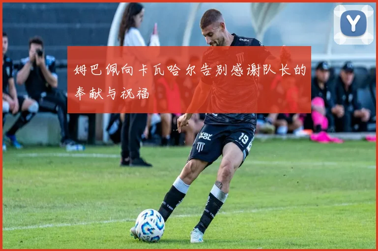 姆巴佩向卡瓦哈尔告别感谢队长的奉献与祝福