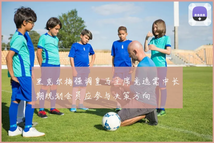 里克尔梅强调皇马主席竞选需中长期规划会员应参与决策方向