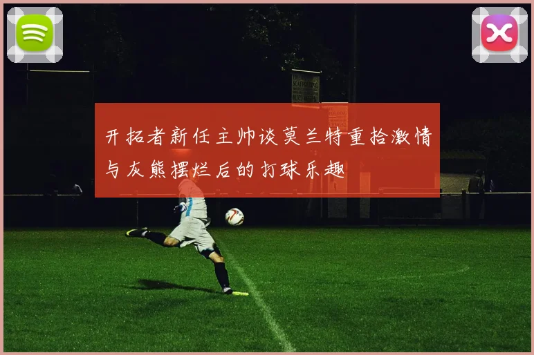 开拓者新任主帅谈莫兰特重拾激情与灰熊摆烂后的打球乐趣