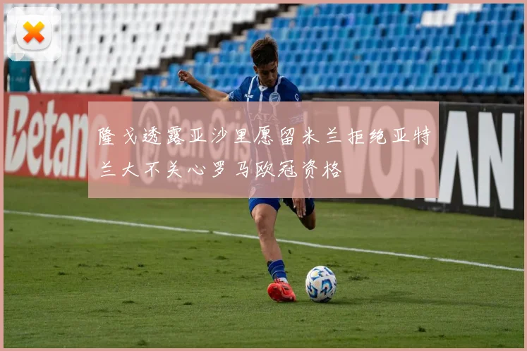 隆戈透露亚沙里愿留米兰拒绝亚特兰大不关心罗马欧冠资格