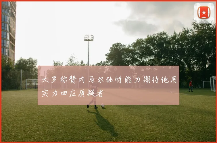 大罗称赞内马尔独特能力期待他用实力回应质疑者