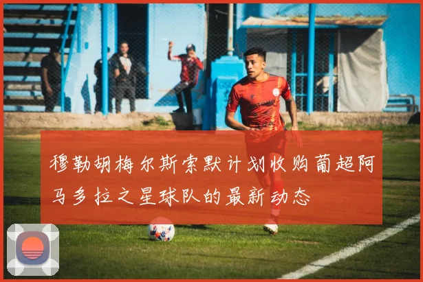 穆勒胡梅尔斯索默计划收购葡超阿马多拉之星球队的最新动态