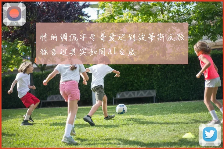 特纳调侃字母哥爱迟到波蒂斯反驳称言过其实如同AI合成