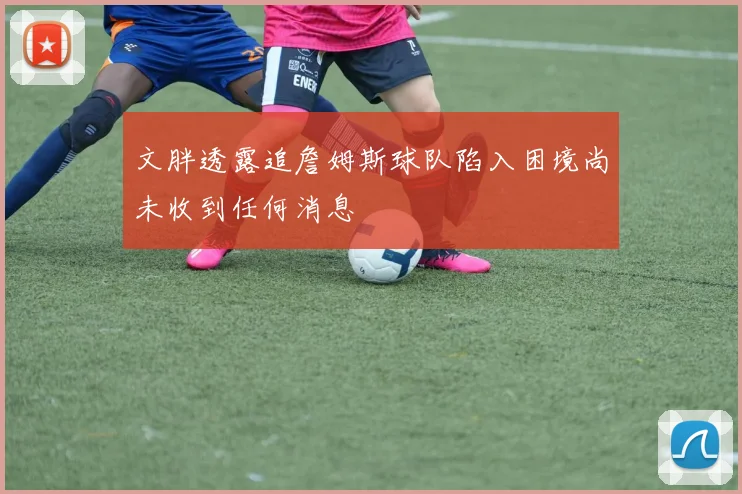 文胖透露追詹姆斯球队陷入困境尚未收到任何消息